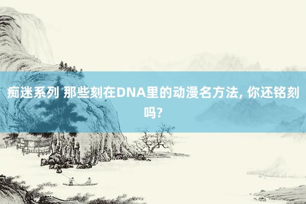 痴迷系列 那些刻在DNA里的动漫名方法， 你还铭刻吗?