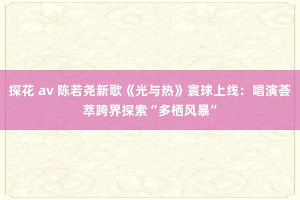 探花 av 陈若尧新歌《光与热》寰球上线：唱演荟萃跨界探索“多栖风暴”