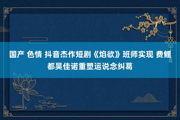国产 色情 抖音杰作短剧《焰欲》班师实现 费鲤都吴佳诺重塑运说念纠葛