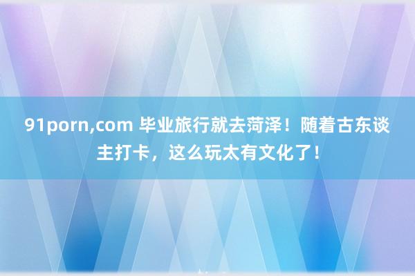 91porn，com 毕业旅行就去菏泽！随着古东谈主打卡，这么玩太有文化了！