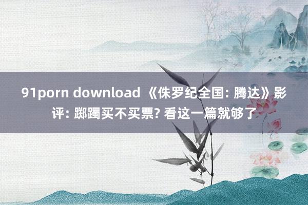 91porn download 《侏罗纪全国: 腾达》影评: 踯躅买不买票? 看这一篇就够了