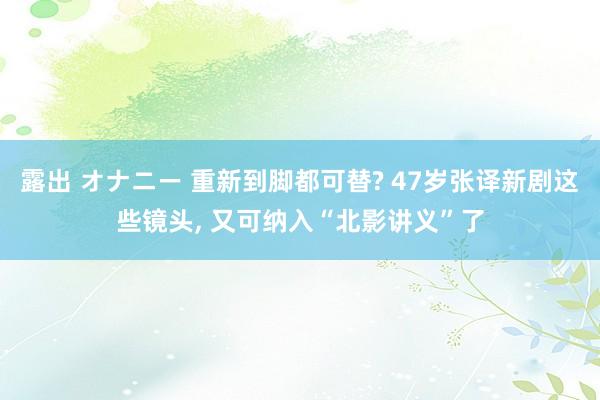 露出 オナニー 重新到脚都可替? 47岁张译新剧这些镜头， 又可纳入“北影讲义”了
